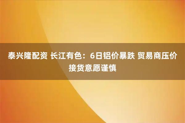 泰兴隆配资 长江有色：6日铝价暴跌 贸易商压价接货意愿谨慎