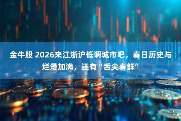金牛股 2026来江浙沪低调城市吧，春日历史与烂漫加满，还有“舌尖春鲜”