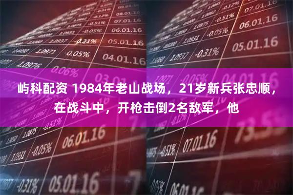 屿科配资 1984年老山战场，21岁新兵张忠顺，在战斗中，开枪击倒2名敌军，他