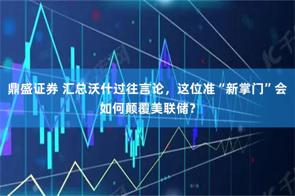 鼎盛证券 汇总沃什过往言论，这位准“新掌门”会如何颠覆美联储？