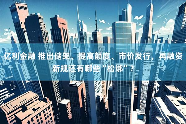 亿利金融 推出储架、提高额度、市价发行，再融资新规还有哪些“松绑”？