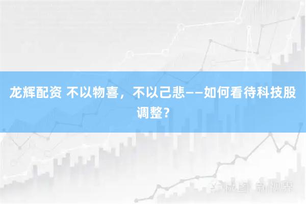 龙辉配资 不以物喜，不以己悲——如何看待科技股调整？