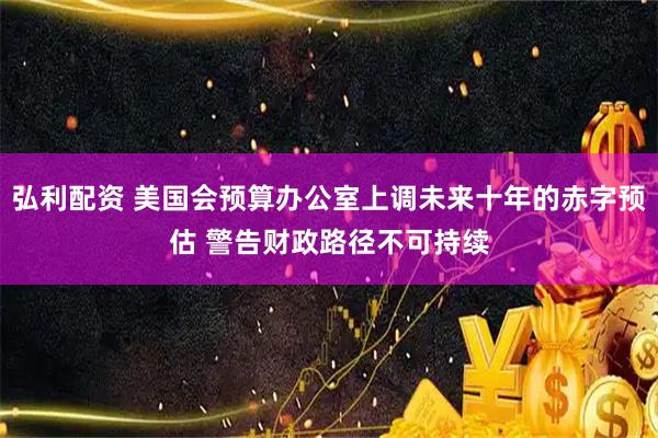 弘利配资 美国会预算办公室上调未来十年的赤字预估 警告财政路径不可持续