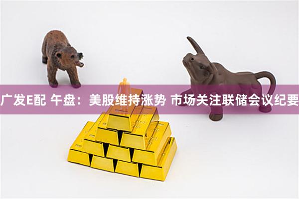 广发E配 午盘：美股维持涨势 市场关注联储会议纪要
