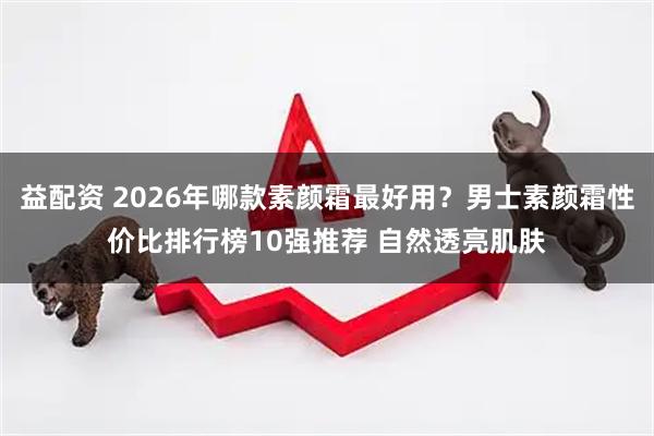 益配资 2026年哪款素颜霜最好用？男士素颜霜性价比排行榜10强推荐 自然透亮肌肤