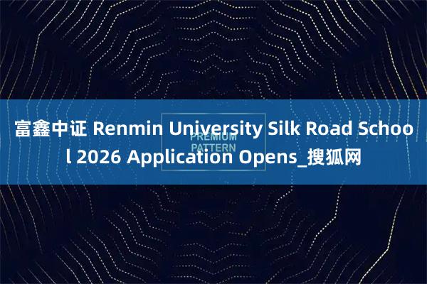 富鑫中证 Renmin University Silk Road School 2026 Application Opens_搜狐网