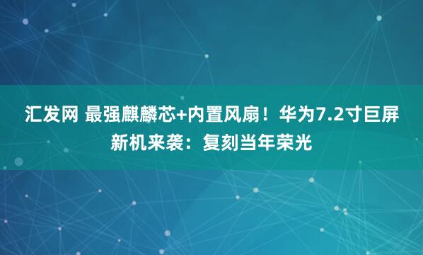 汇发网 最强麒麟芯+内置风扇！华为7.2寸巨屏新机来袭：复刻当年荣光