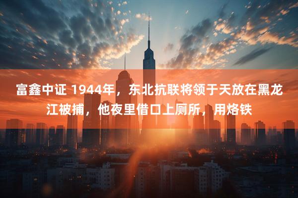 富鑫中证 1944年，东北抗联将领于天放在黑龙江被捕，他夜里借口上厕所，用烙铁