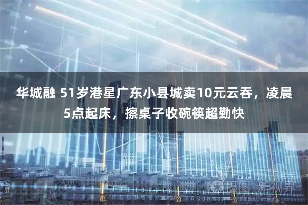 华城融 51岁港星广东小县城卖10元云吞，凌晨5点起床，擦桌子收碗筷超勤快