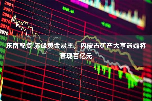 东南配资 赤峰黄金易主，内蒙古矿产大亨遗孀将套现百亿元