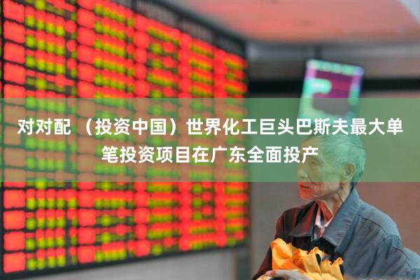 对对配 （投资中国）世界化工巨头巴斯夫最大单笔投资项目在广东全面投产