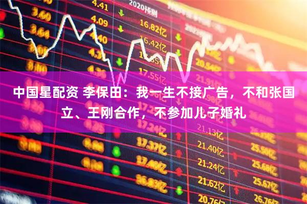 中国星配资 李保田：我一生不接广告，不和张国立、王刚合作，不参加儿子婚礼