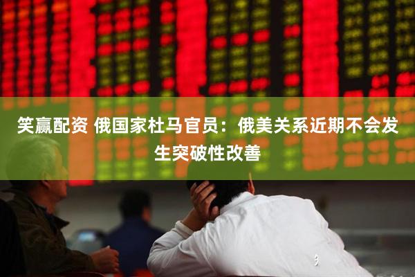 笑赢配资 俄国家杜马官员：俄美关系近期不会发生突破性改善