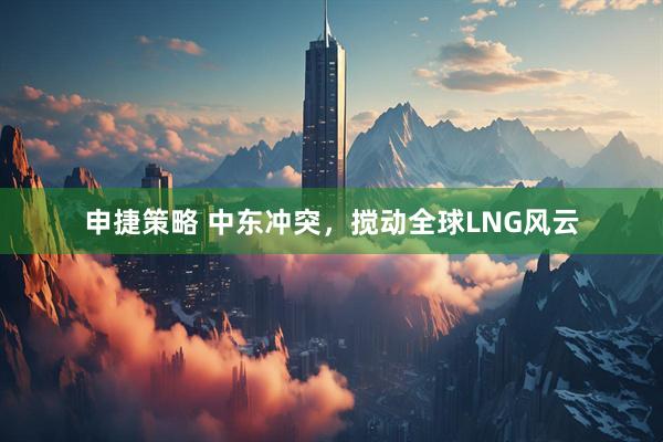 申捷策略 中东冲突，搅动全球LNG风云
