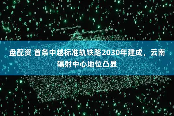 盘配资 首条中越标准轨铁路2030年建成，云南辐射中心地位凸显
