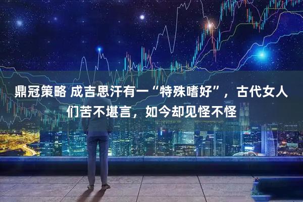 鼎冠策略 成吉思汗有一“特殊嗜好”，古代女人们苦不堪言，如今却见怪不怪