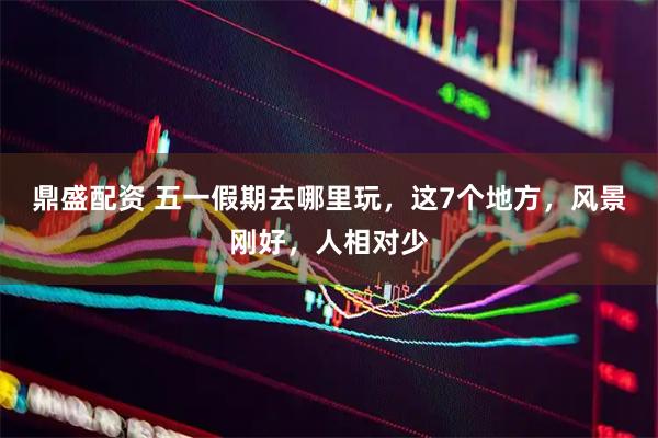 鼎盛配资 五一假期去哪里玩，这7个地方，风景刚好，人相对少