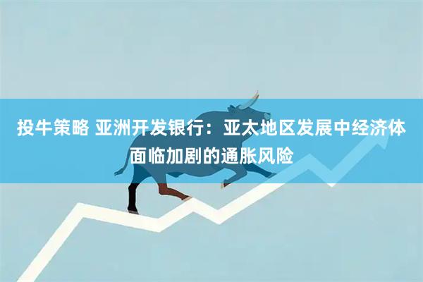 投牛策略 亚洲开发银行：亚太地区发展中经济体面临加剧的通胀风险