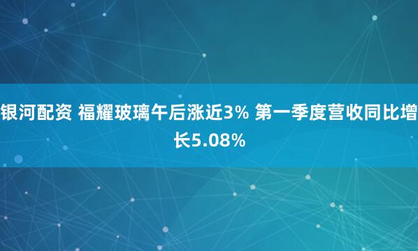 银河配资 福耀玻璃午后涨近3% 第一季度营收同比增长5.08%