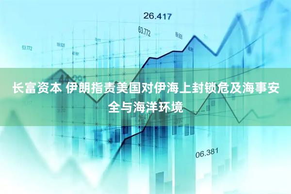 长富资本 伊朗指责美国对伊海上封锁危及海事安全与海洋环境