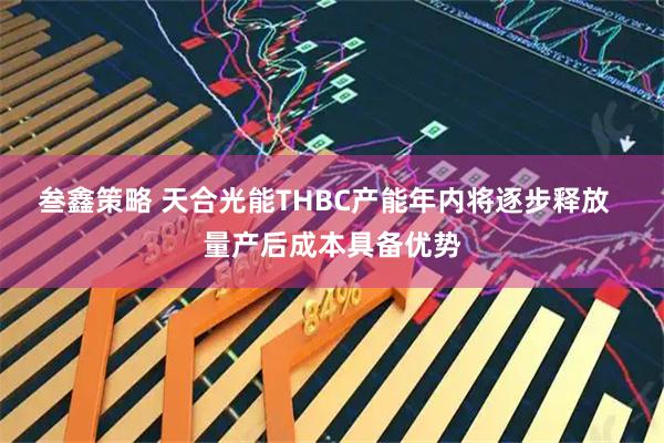 叁鑫策略 天合光能THBC产能年内将逐步释放  量产后成本具备优势