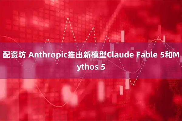 配资坊 Anthropic推出新模型Claude Fable 5和Mythos 5