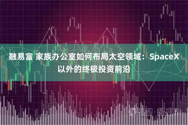 融易富 家族办公室如何布局太空领域：SpaceX以外的终极投资前沿