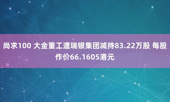 尚求100 大金重工遭瑞银集团减持83.22万股 每股作价66.1605港元